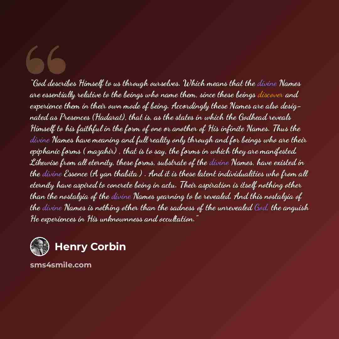 “God describes Himself to us through ourselves. Which means that the divine Names are essentially relative to the beings who name them, since these beings discover and experience them in their own mode of being. Accordingly these Names are also desig- nated as Presences (Hadarat), that is, as the…” quote by Henry Corbin