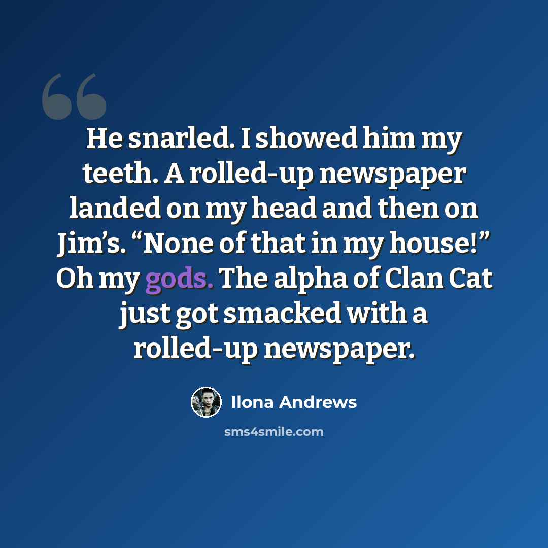 “He snarled. I showed him my teeth. A rolled-up newspaper landed on my head and then on Jim’s. “None of that in my house!” Oh my gods. The alpha of Clan Cat just got smacked with a rolled-up newspaper.” quote by Ilona Andrews