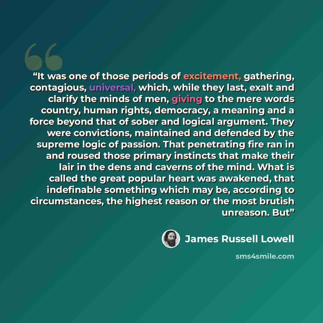 “It was one of those periods of excitement, gathering, contagious, universal, which, while they last, exalt and clarify the minds of men, giving to the mere words country, human rights, democracy, a meaning and a force beyond that of sober and logical argument. They were convictions, maintained and…” quote by James Russell Lowell