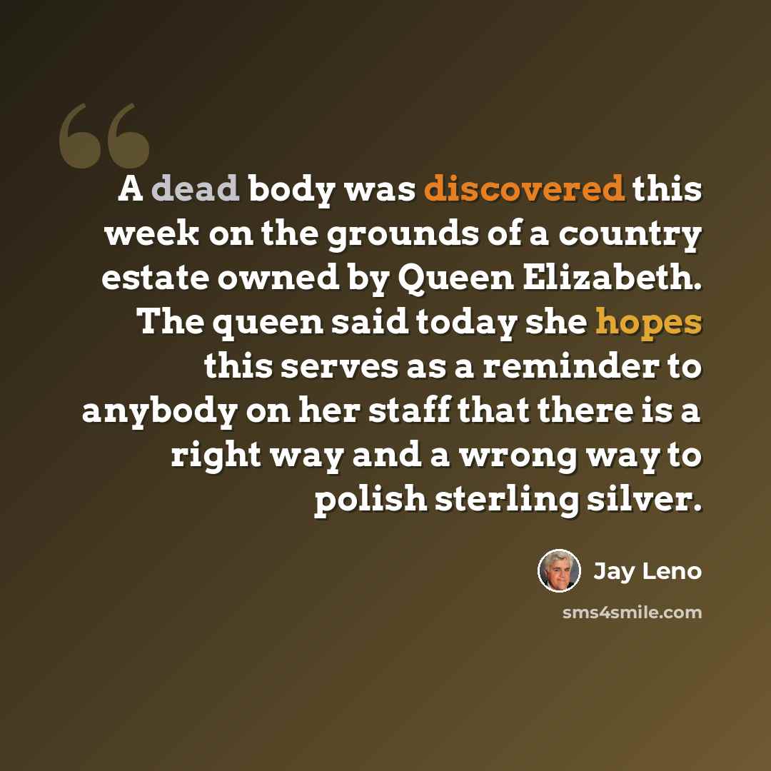 “A dead body was discovered this week on the grounds of a country estate owned by Queen Elizabeth. The queen said today she hopes this serves as a reminder to anybody on her staff that there is a right way and a wrong way to polish sterling silver.” quote by Jay Leno