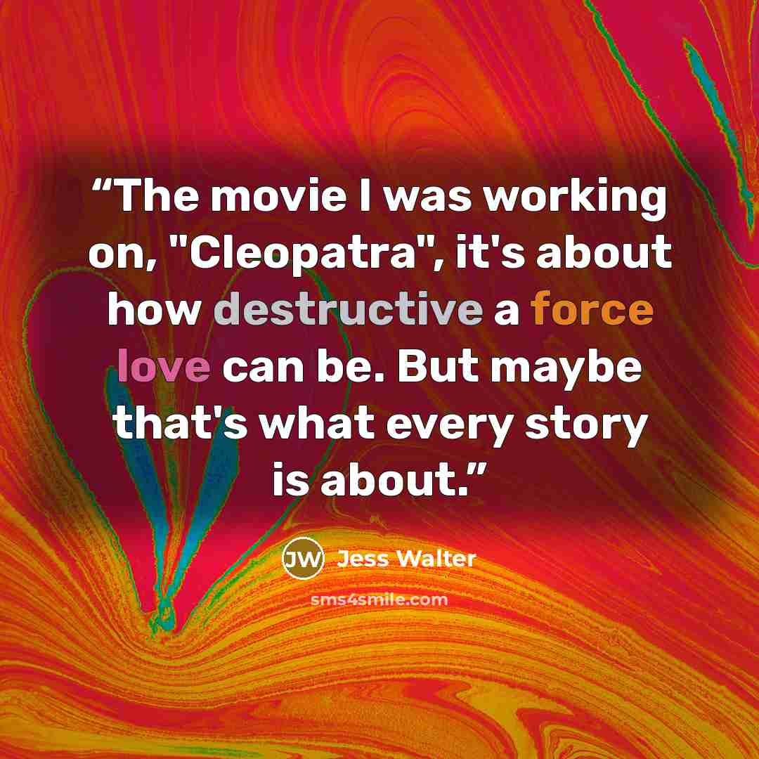 “The movie I was working on, "Cleopatra", it's about how destructive a force love can be. But maybe that's what every story is about.” quote by Jess Walter