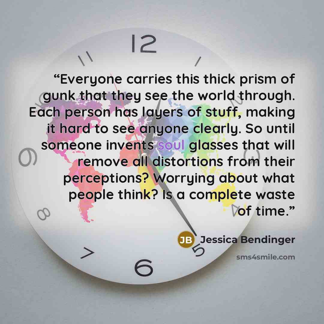 “Everyone carries this thick prism of gunk that they see the world through. Each person has layers of stuff, making it hard to see anyone clearly. So until someone invents soul glasses that will remove all distortions from their perceptions? Worrying about what people think? Is a complete waste of…” quote by Jessica Bendinger