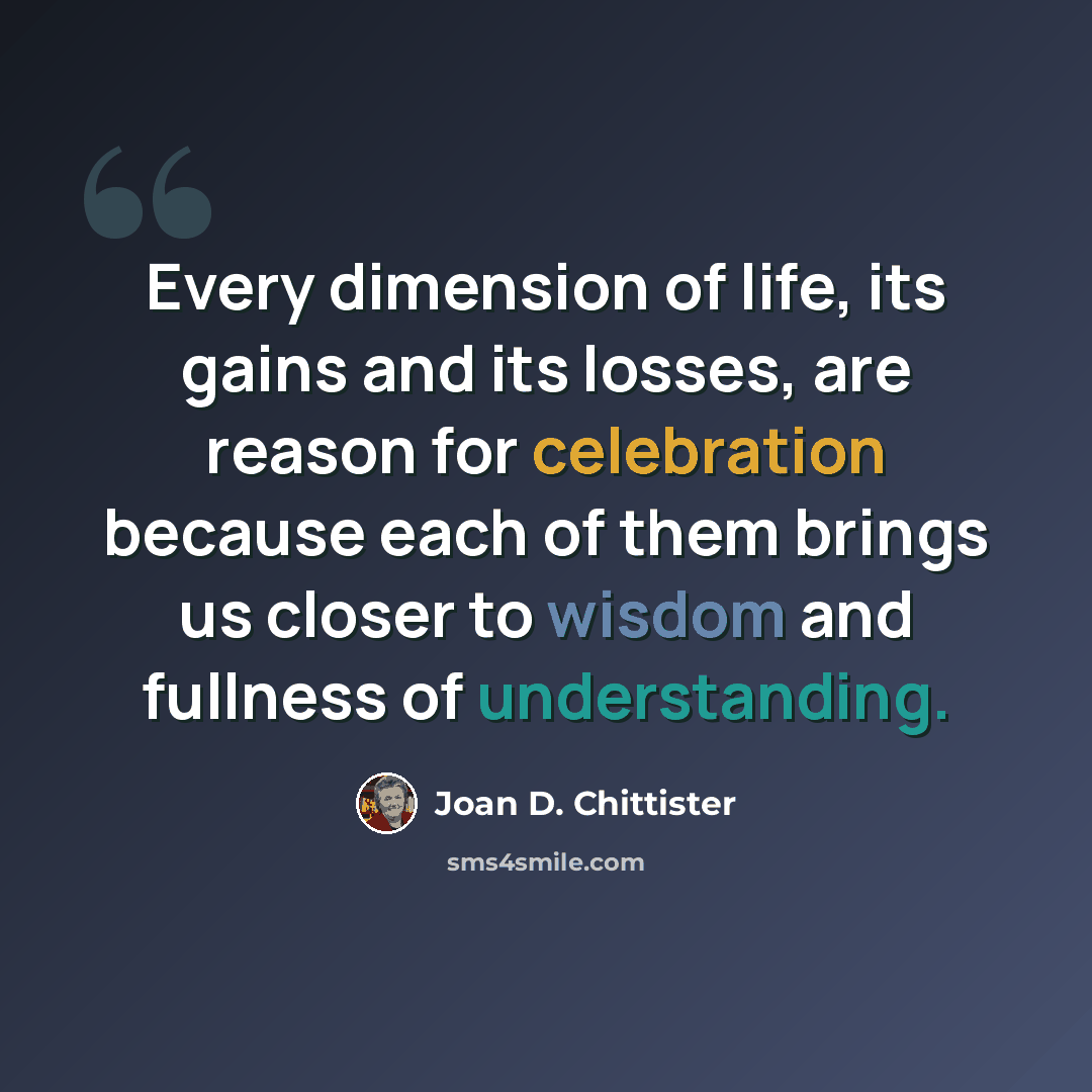 “Every dimension of life, its gains and its losses, are reason for celebration because each of them brings us closer to wisdom and fullness of understanding.” quote by Joan D. Chittister