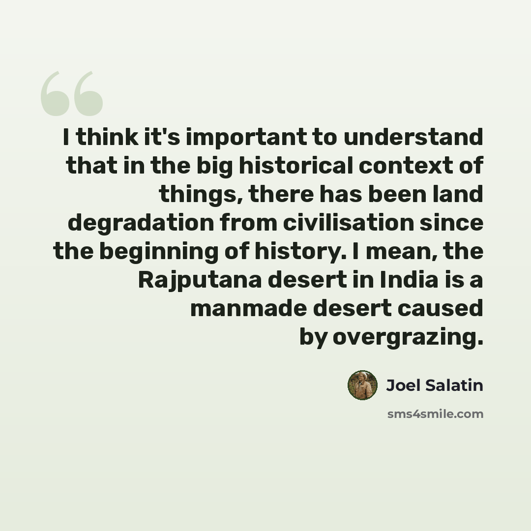 “I think it's important to understand that in the big historical context of things, there has been land degradation from civilisation since the beginning of history. I mean, the Rajputana desert in India is a manmade desert caused by overgrazing.” quote by Joel Salatin