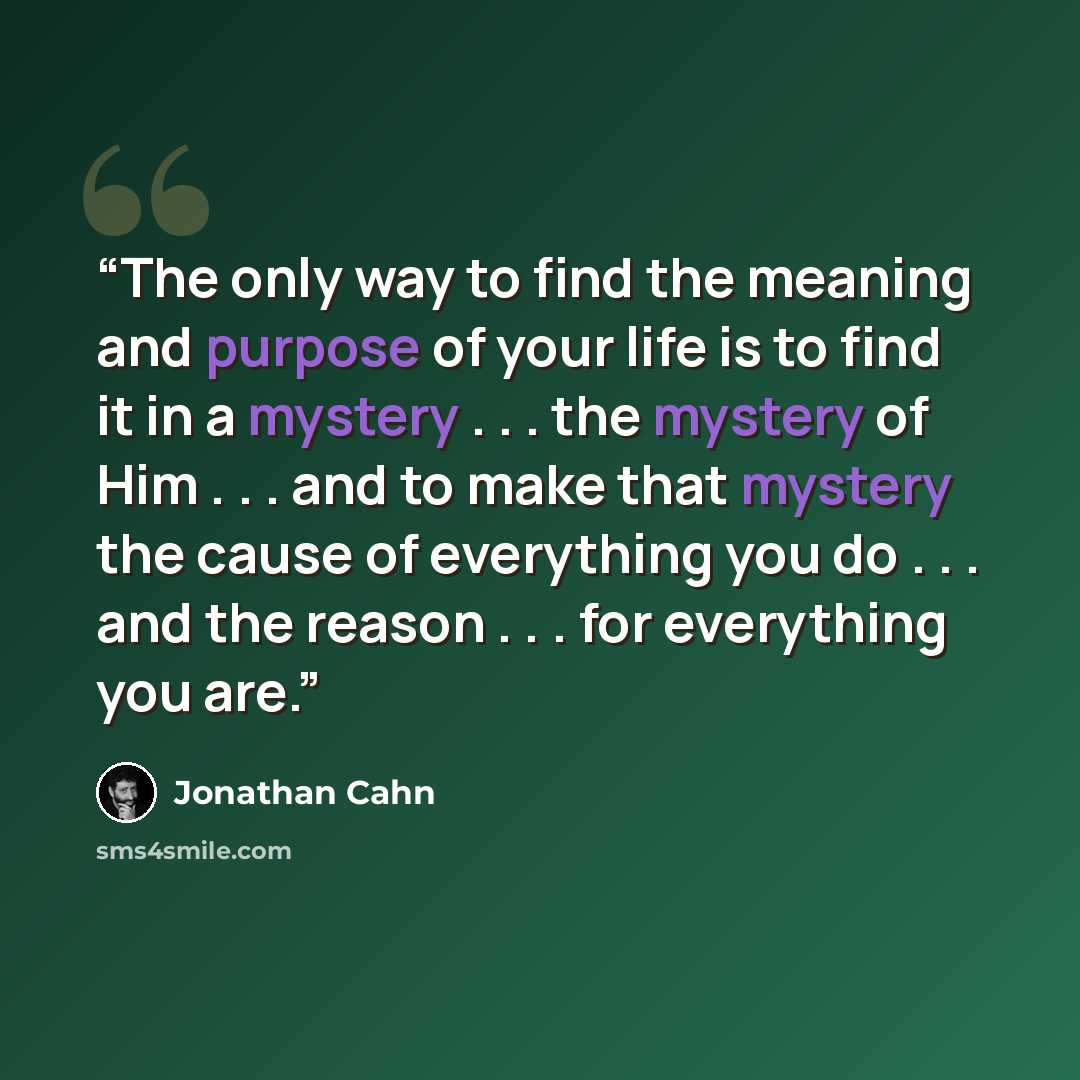 “The only way to find the meaning and purpose of your life is to find it in a mystery . . . the mystery of Him . . . and to make that mystery the cause of everything you do . . . and the reason . . . for everything you are.” quote by Jonathan Cahn