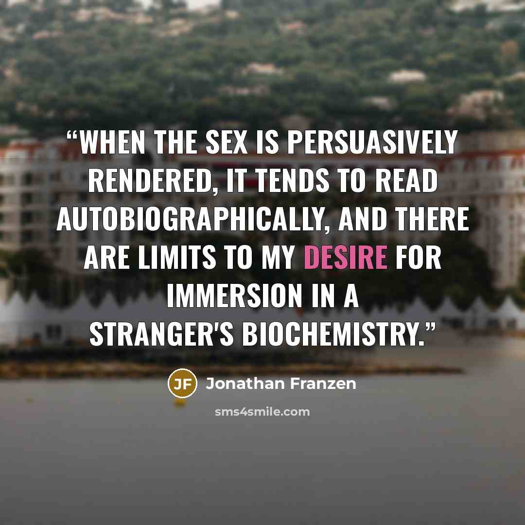 “When the sex is persuasively rendered, it tends to read autobiographically, and there are limits to my desire for immersion in a stranger's biochemistry.” quote by Jonathan Franzen