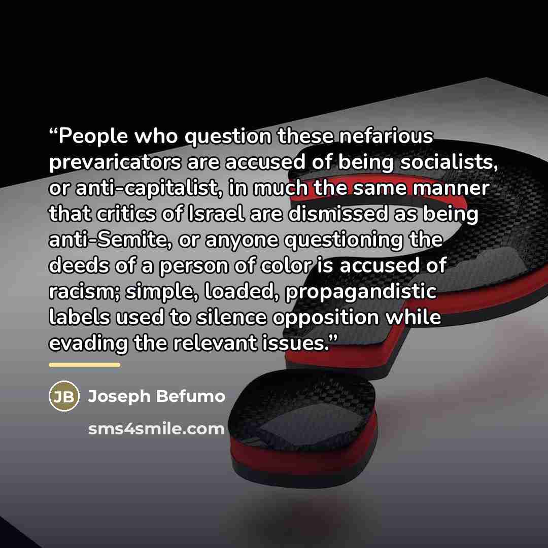 “People who question these nefarious prevaricators are accused of being socialists, or anti-capitalist, in much the same manner that critics of Israel are dismissed as being anti-Semite, or anyone questioning the deeds of a person of color is accused of racism; simple, loaded, propagandistic labels…” quote by Joseph Befumo