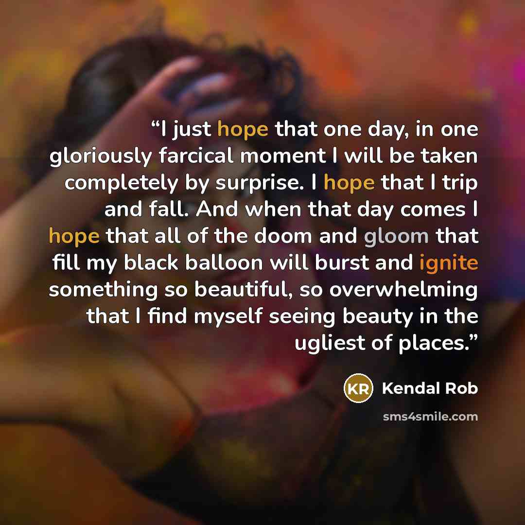 “I just hope that one day, in one gloriously farcical moment I will be taken completely by surprise. I hope that I trip and fall. And when that day comes I hope that all of the doom and gloom that fill my black balloon will burst and ignite something so beautiful, so overwhelming that I find myself…” quote by Kendal Rob