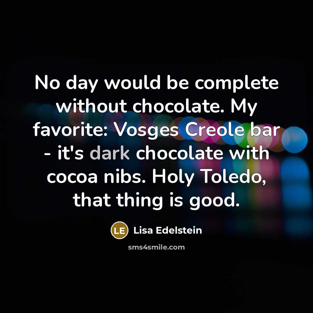 “No day would be complete without chocolate. My favorite: Vosges Creole bar - it's dark chocolate with cocoa nibs. Holy Toledo, that thing is good.” quote by Lisa Edelstein