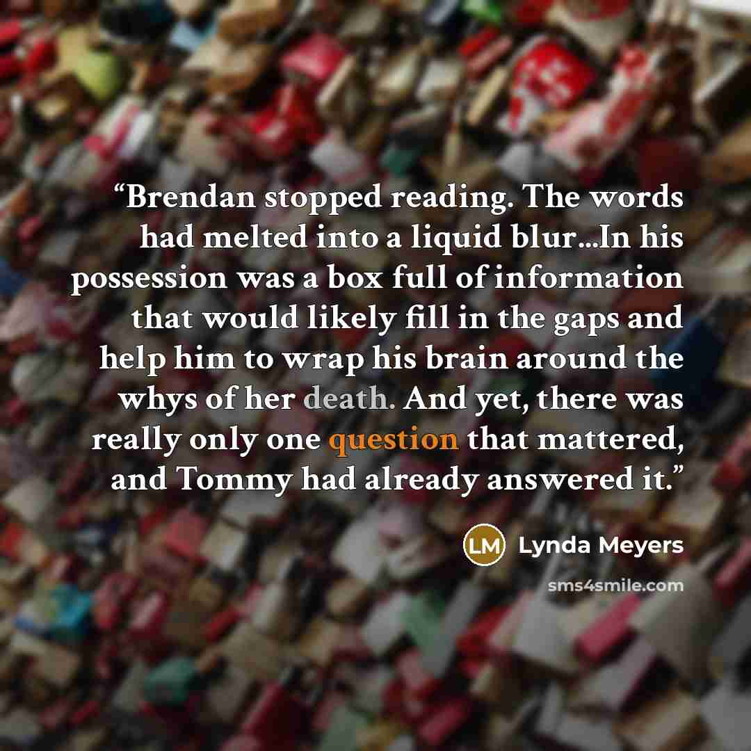 “Brendan stopped reading. The words had melted into a liquid blur...In his possession was a box full of information that would likely fill in the gaps and help him to wrap his brain around the whys of her death. And yet, there was really only one question that mattered, and Tommy had already…” quote by Lynda Meyers