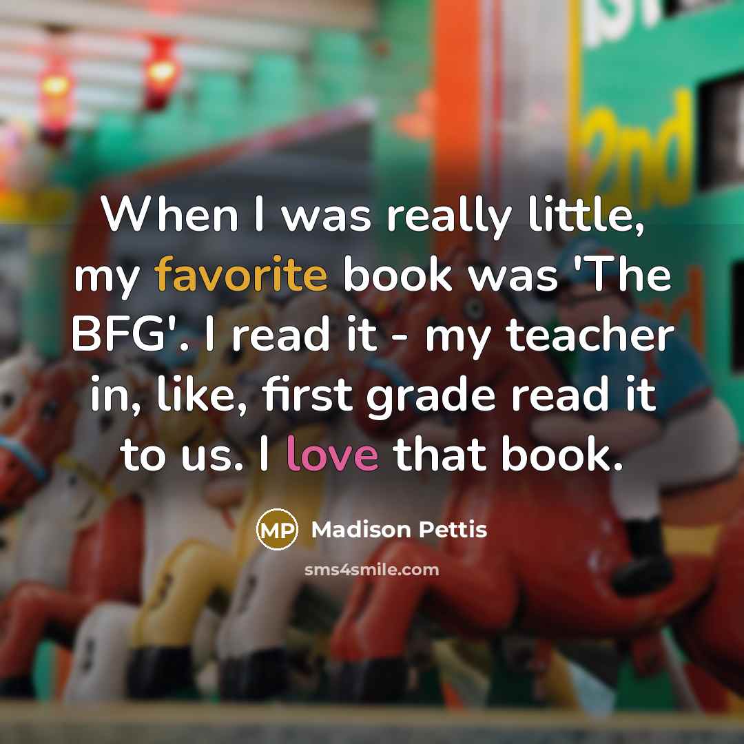 “When I was really little, my favorite book was 'The BFG'. I read it - my teacher in, like, first grade read it to us. I love that book.” quote by Madison Pettis