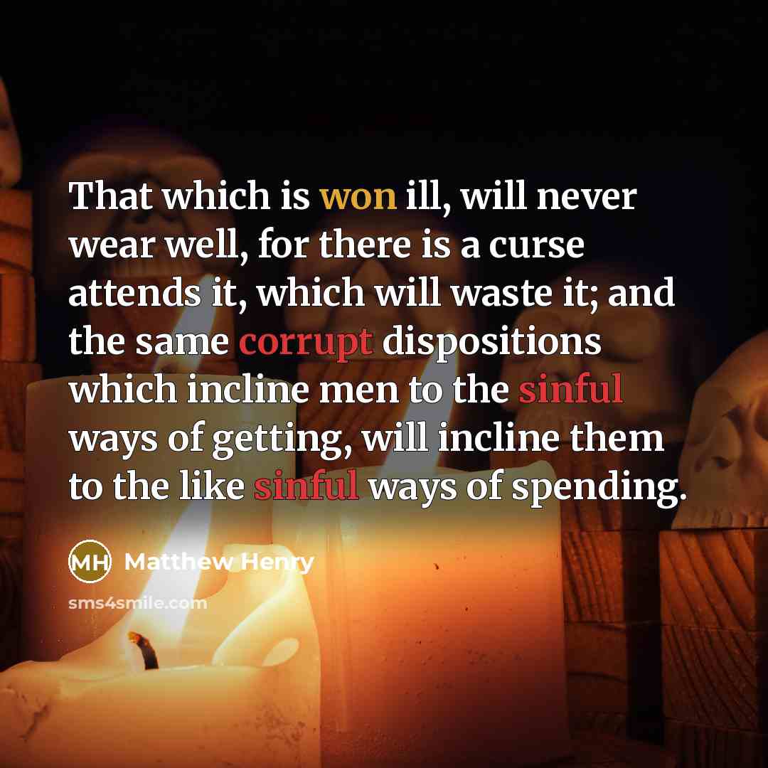 “That which is won ill, will never wear well, for there is a curse attends it, which will waste it; and the same corrupt dispositions which incline men to the sinful ways of getting, will incline them to the like sinful ways of spending.” quote by Matthew Henry