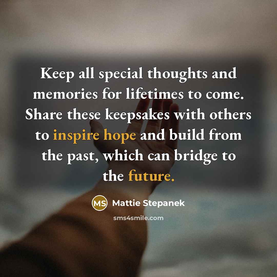 “Keep all special thoughts and memories for lifetimes to come. Share these keepsakes with others to inspire hope and build from the past, which can bridge to the future.” quote by Mattie Stepanek