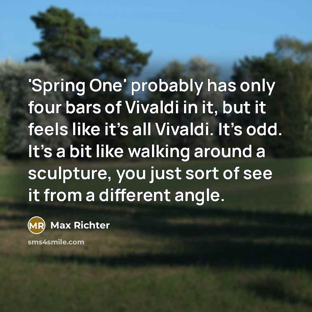 “'Spring One' probably has only four bars of Vivaldi in it, but it feels like it's all Vivaldi. It's odd. It's a bit like walking around a sculpture, you just sort of see it from a different angle.” quote by Max Richter