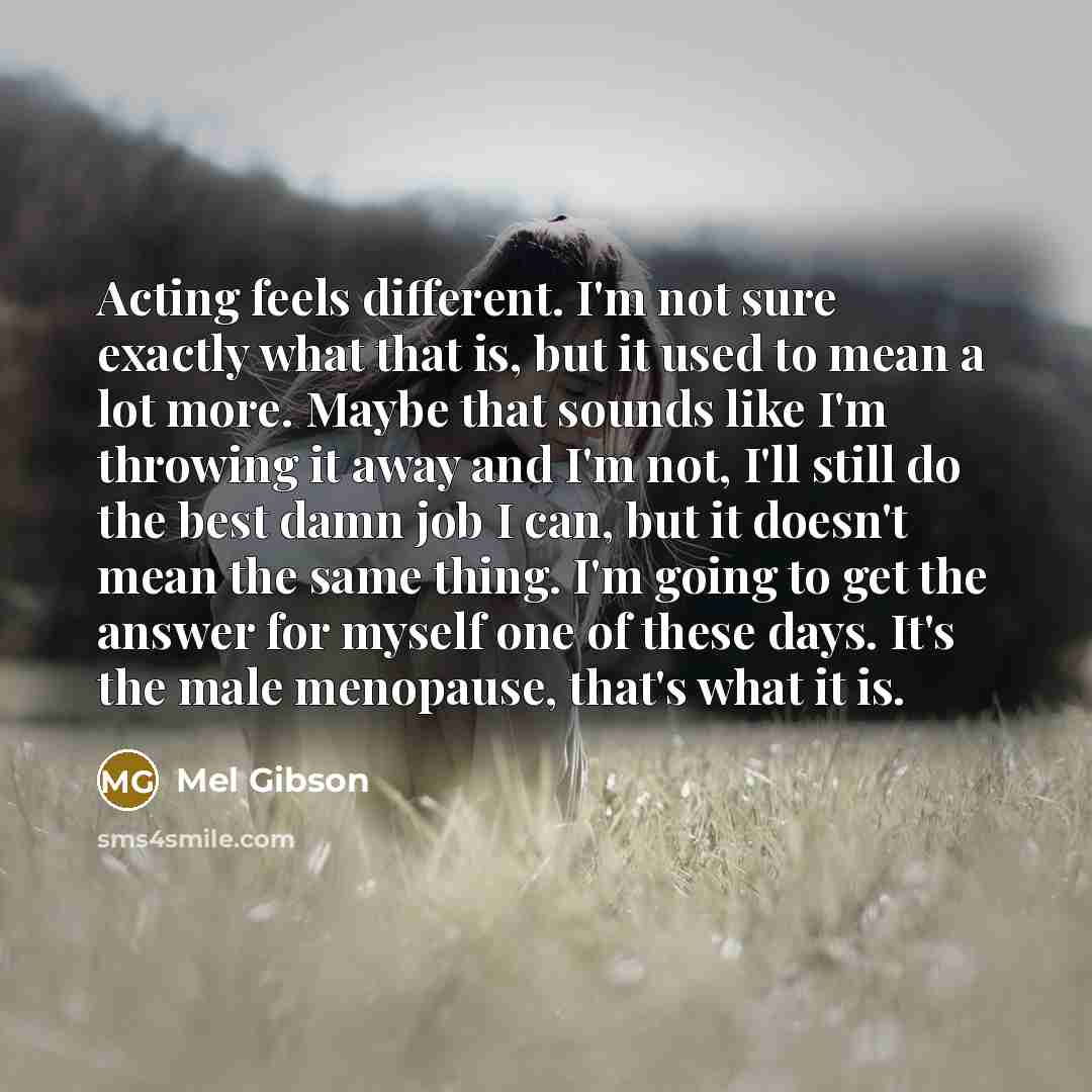 “Acting feels different. I'm not sure exactly what that is, but it used to mean a lot more. Maybe that sounds like I'm throwing it away and I'm not, I'll still do the best damn job I can, but it doesn't mean the same thing. I'm going to get the answer for myself one of these days. It's the male…” quote by Mel Gibson
