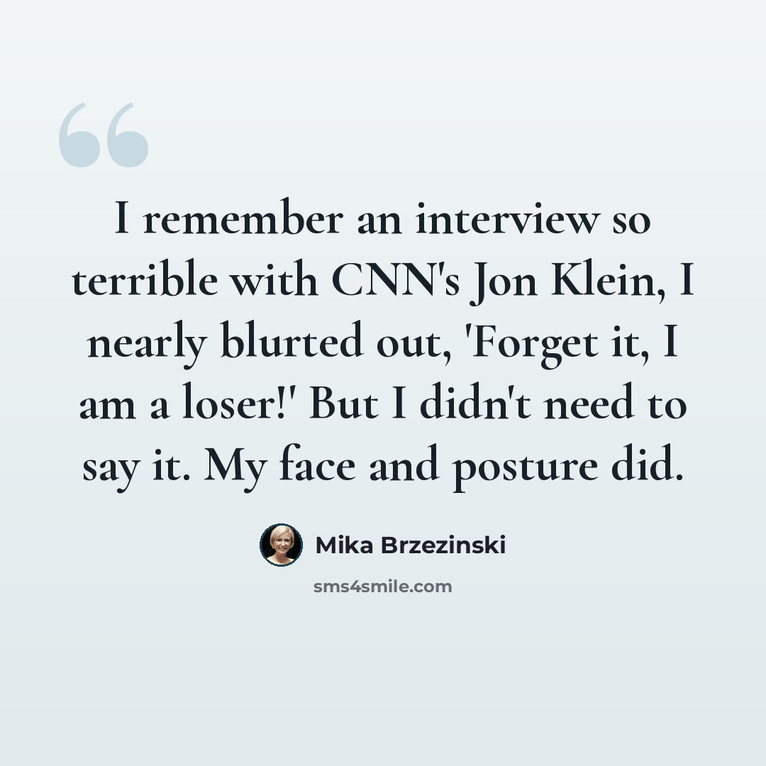 “I remember an interview so terrible with CNN's Jon Klein, I nearly blurted out, 'Forget it, I am a loser!' But I didn't need to say it. My face and posture did.” quote by Mika Brzezinski