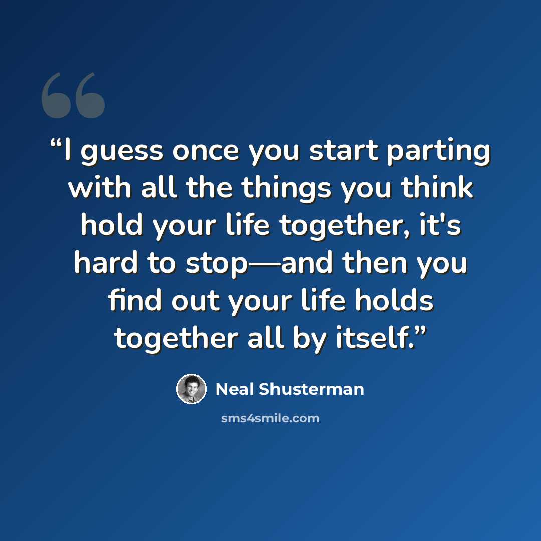 “I guess once you start parting with all the things you think hold your life together, it's hard to stop—and then you find out your life holds together all by itself.” quote by Neal Shusterman