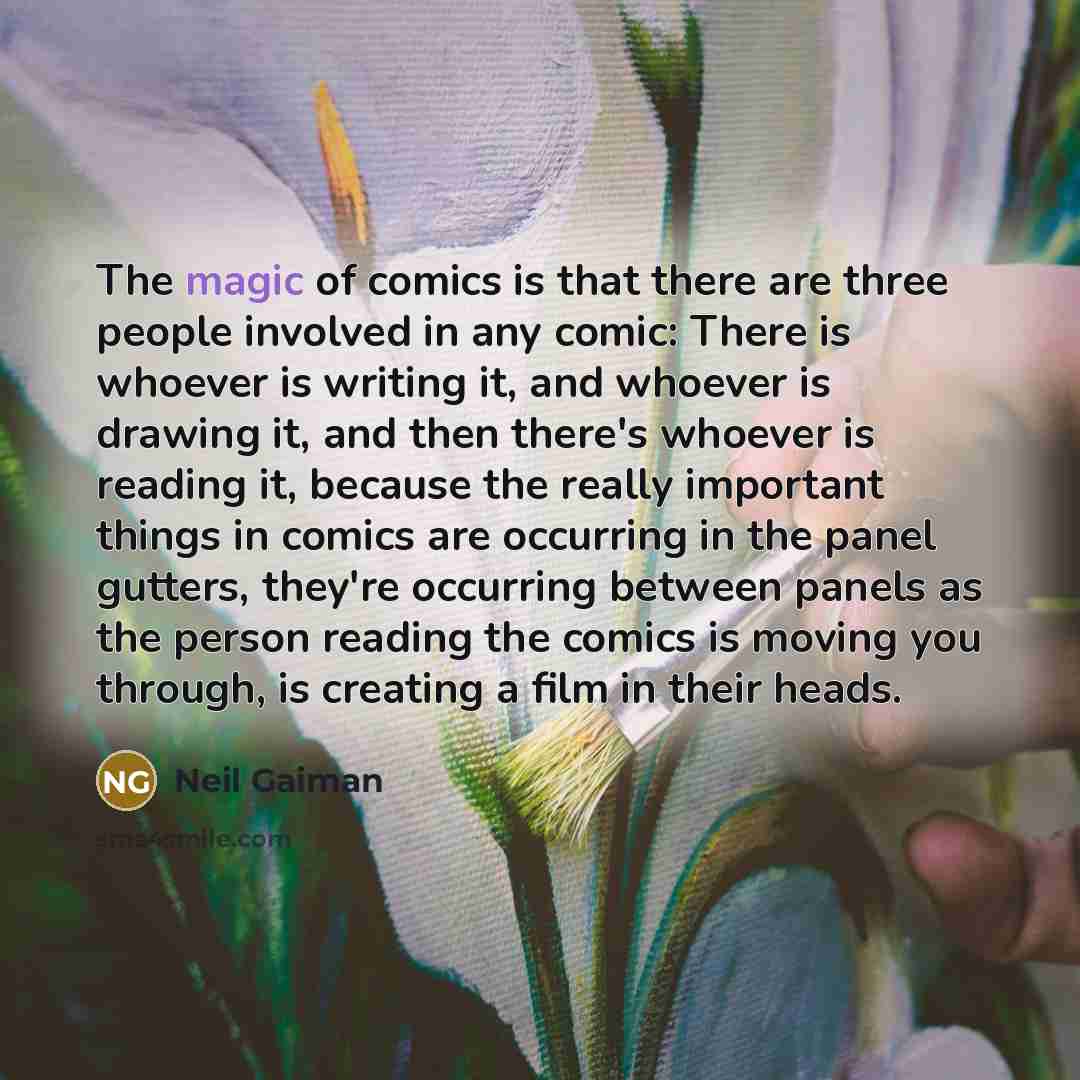 “The magic of comics is that there are three people involved in any comic: There is whoever is writing it, and whoever is drawing it, and then there's whoever is reading it, because the really important things in comics are occurring in the panel gutters, they're occurring between panels as the…” quote by Neil Gaiman