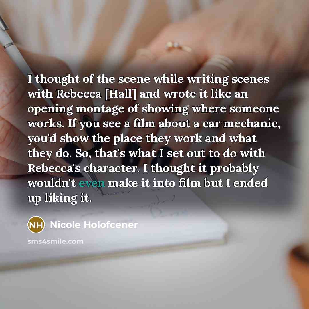 “I thought of the scene while writing scenes with Rebecca [Hall] and wrote it like an opening montage of showing where someone works. If you see a film about a car mechanic, you'd show the place they work and what they do. So, that's what I set out to do with Rebecca's character. I thought it…” quote by Nicole Holofcener