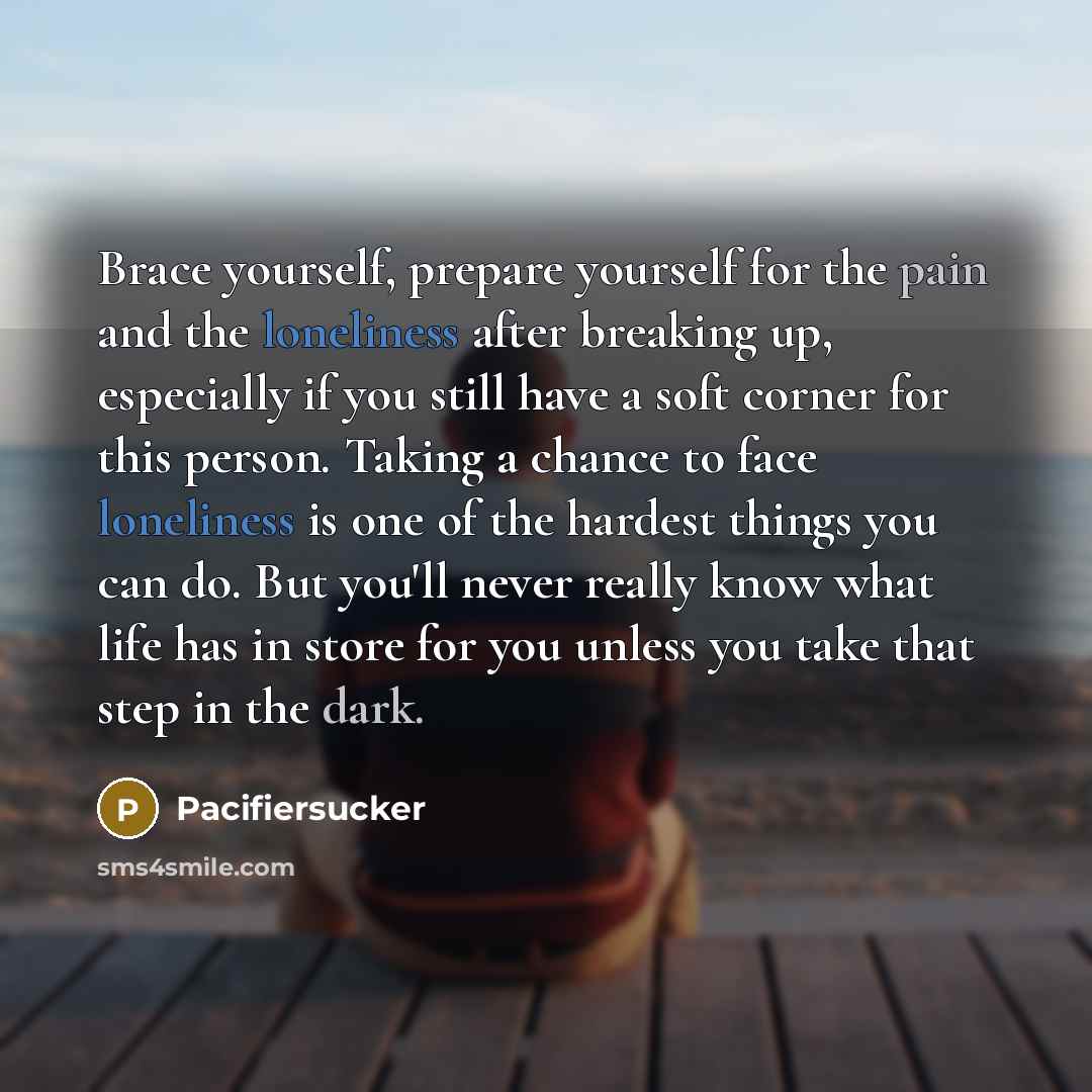 “Brace yourself, prepare yourself for the pain and the loneliness after breaking up, especially if you still have a soft corner for this person. Taking a chance to face loneliness is one of the hardest things you can do. But you'll never really know what life has in store for you unless you take…” quote by Pacifiersucker