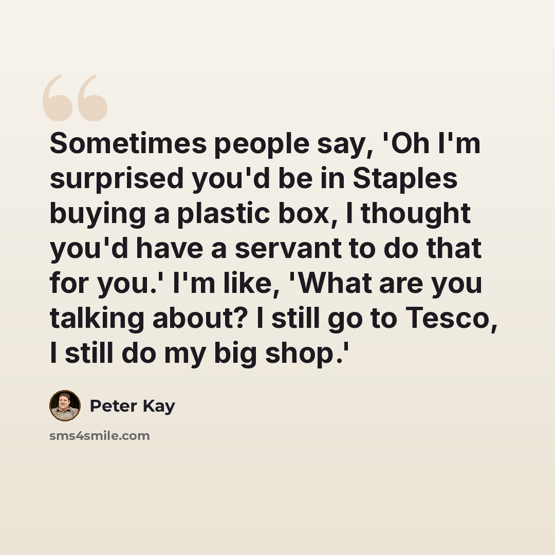 “Sometimes people say, 'Oh I'm surprised you'd be in Staples buying a plastic box, I thought you'd have a servant to do that for you.' I'm like, 'What are you talking about? I still go to Tesco, I still do my big shop.'” quote by Peter Kay