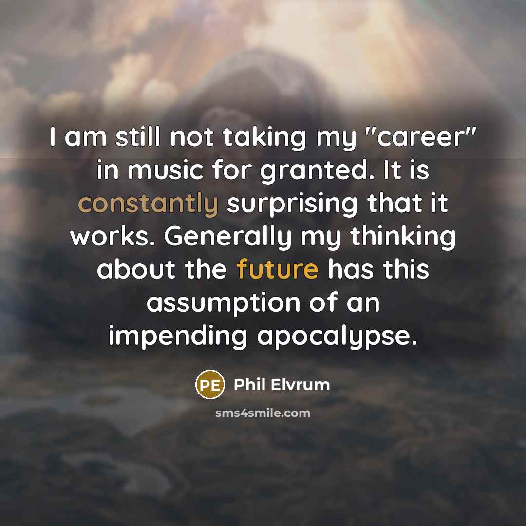 “I am still not taking my "career" in music for granted. It is constantly surprising that it works. Generally my thinking about the future has this assumption of an impending apocalypse.” quote by Phil Elvrum