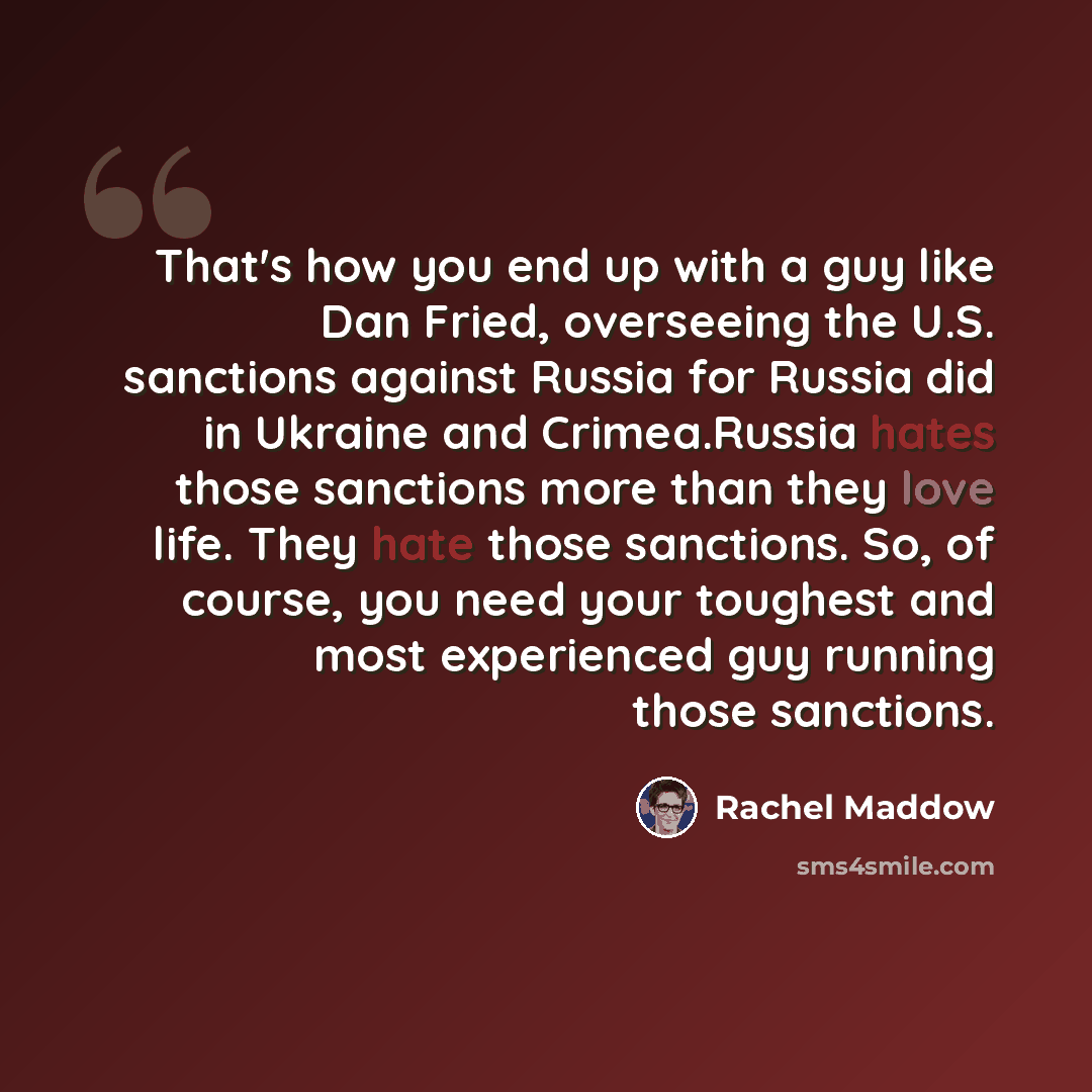 “That's how you end up with a guy like Dan Fried, overseeing the U.S. sanctions against Russia for Russia did in Ukraine and Crimea.Russia hates those sanctions more than they love life. They hate those sanctions. So, of course, you need your toughest and most experienced guy running those sanctions.” quote by Rachel Maddow