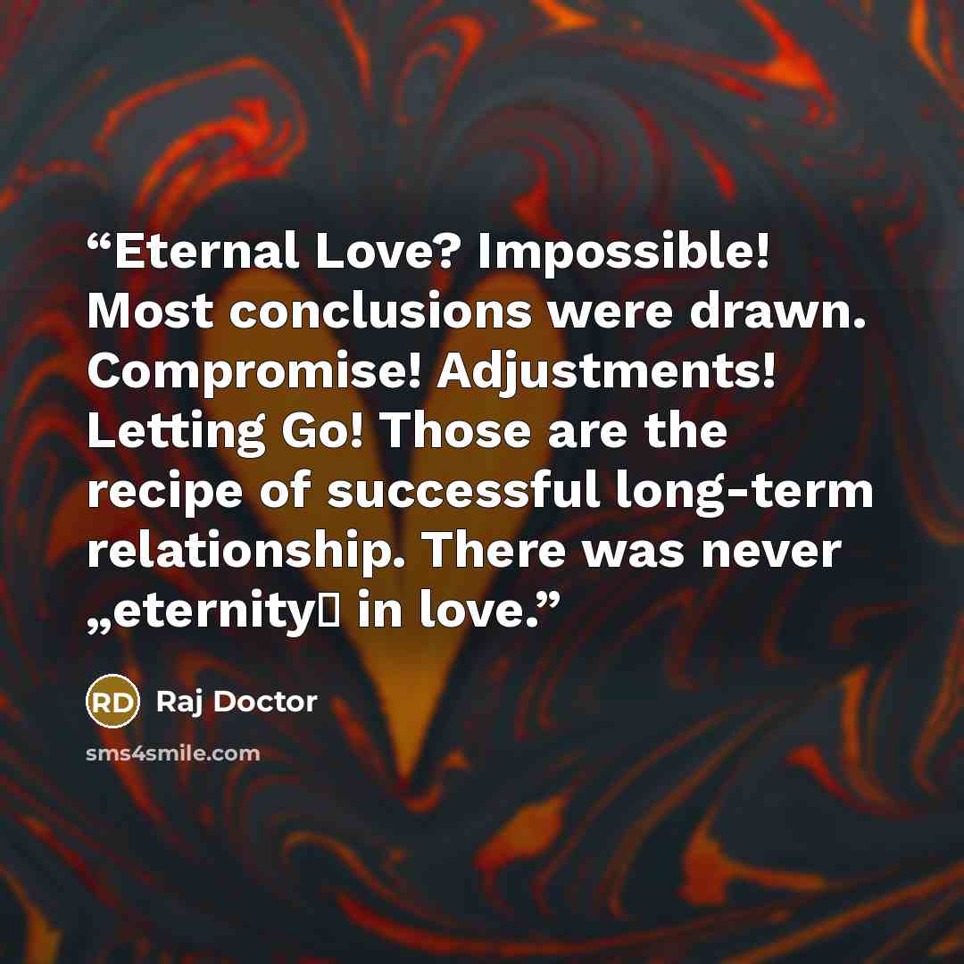“Eternal Love? Impossible! Most conclusions were drawn. Compromise! Adjustments! Letting Go! Those are the recipe of successful long-term relationship. There was never „eternity‟ in love.” quote by Raj Doctor