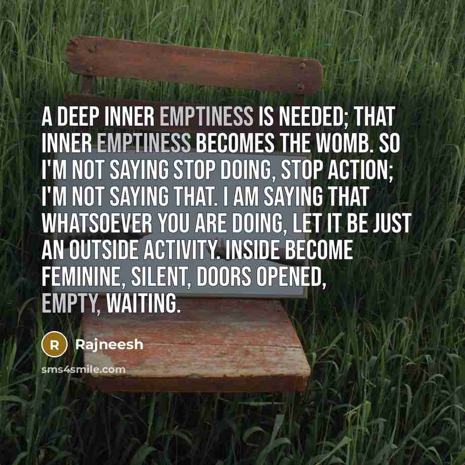 “A deep inner emptiness is needed; that inner emptiness becomes the womb. So I'm not saying stop doing, stop action; I'm not saying that. I am saying that whatsoever you are doing, let it be just an outside activity. Inside become feminine, silent, doors opened, empty, waiting.” quote by Rajneesh