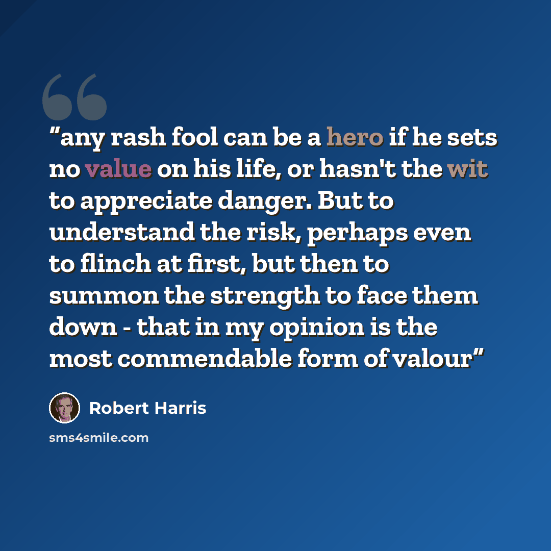 “any rash fool can be a hero if he sets no value on his life, or hasn't the wit to appreciate danger. But to understand the risk, perhaps even to flinch at first, but then to summon the strength to face them down - that in my opinion is the most commendable form of valour” quote by Robert Harris
