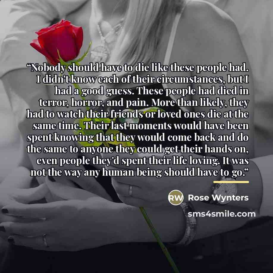 “Nobody should have to die like these people had. I didn't know each of their circumstances, but I had a good guess. These people had died in terror, horror, and pain. More than likely, they had to watch their friends or loved ones die at the same time. Their last moments would have been spent…” quote by Rose Wynters