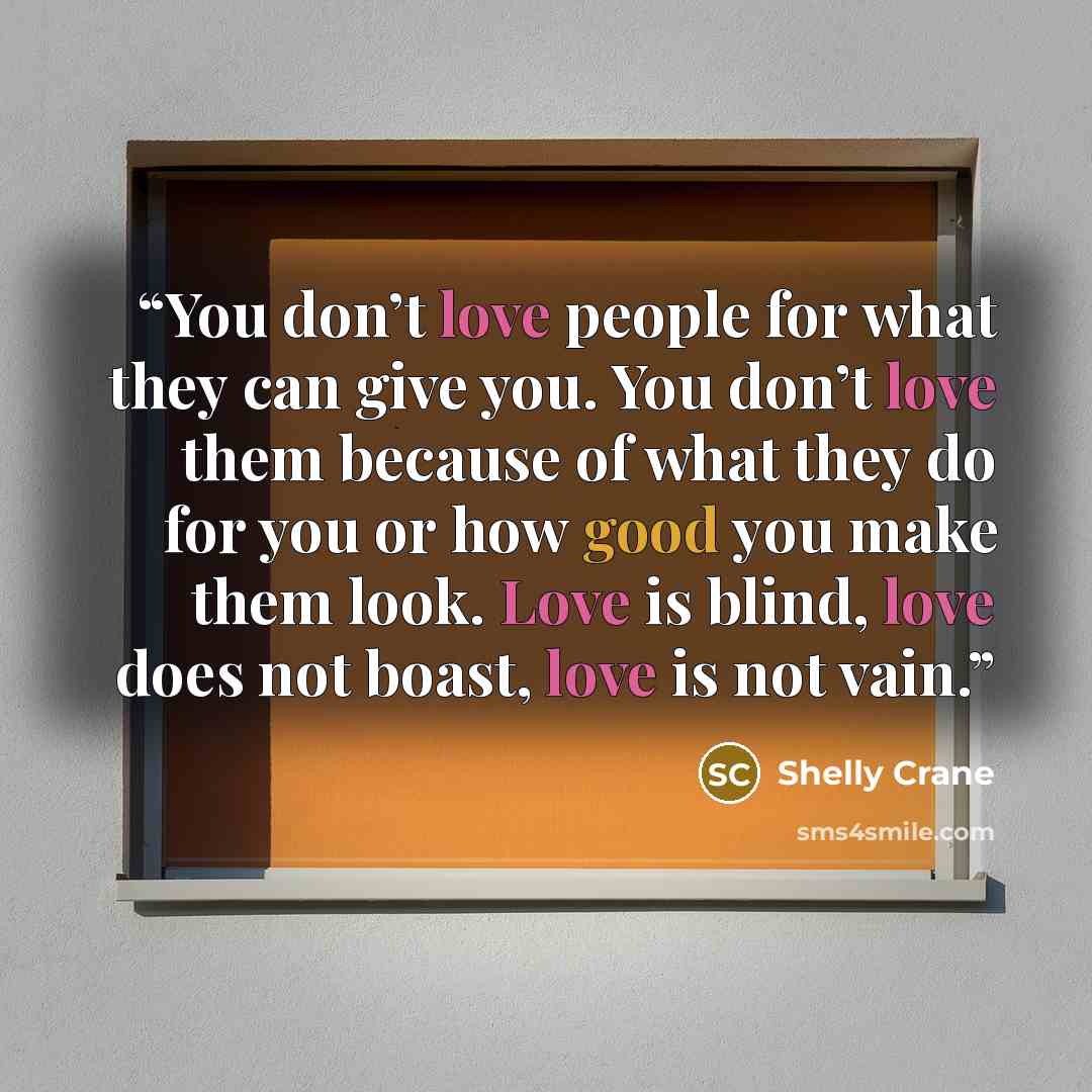 “You don’t love people for what they can give you. You don’t love them because of what they do for you or how good you make them look. Love is blind, love does not boast, love is not vain.” quote by Shelly Crane
