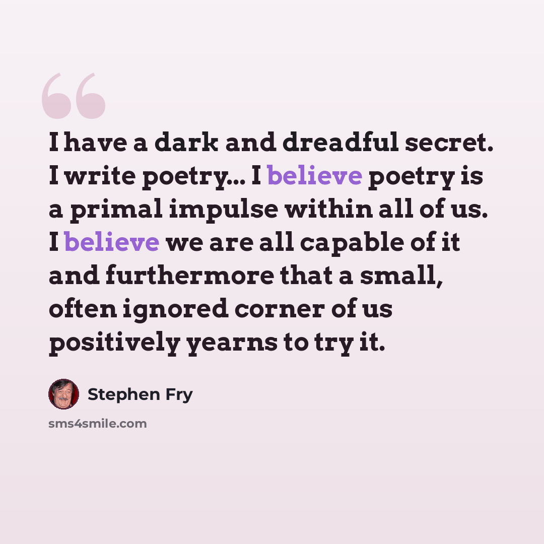 “I have a dark and dreadful secret. I write poetry... I believe poetry is a primal impulse within all of us. I believe we are all capable of it and furthermore that a small, often ignored corner of us positively yearns to try it.” quote by Stephen Fry