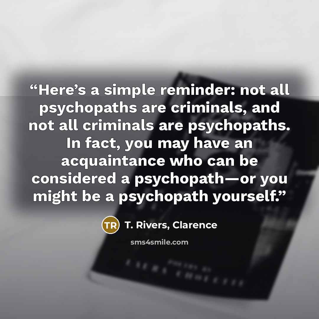 “Here’s a simple reminder: not all psychopaths are criminals, and not all criminals are psychopaths. In fact, you may have an acquaintance who can be considered a psychopath—or you might be a psychopath yourself.” quote by T. Rivers, Clarence