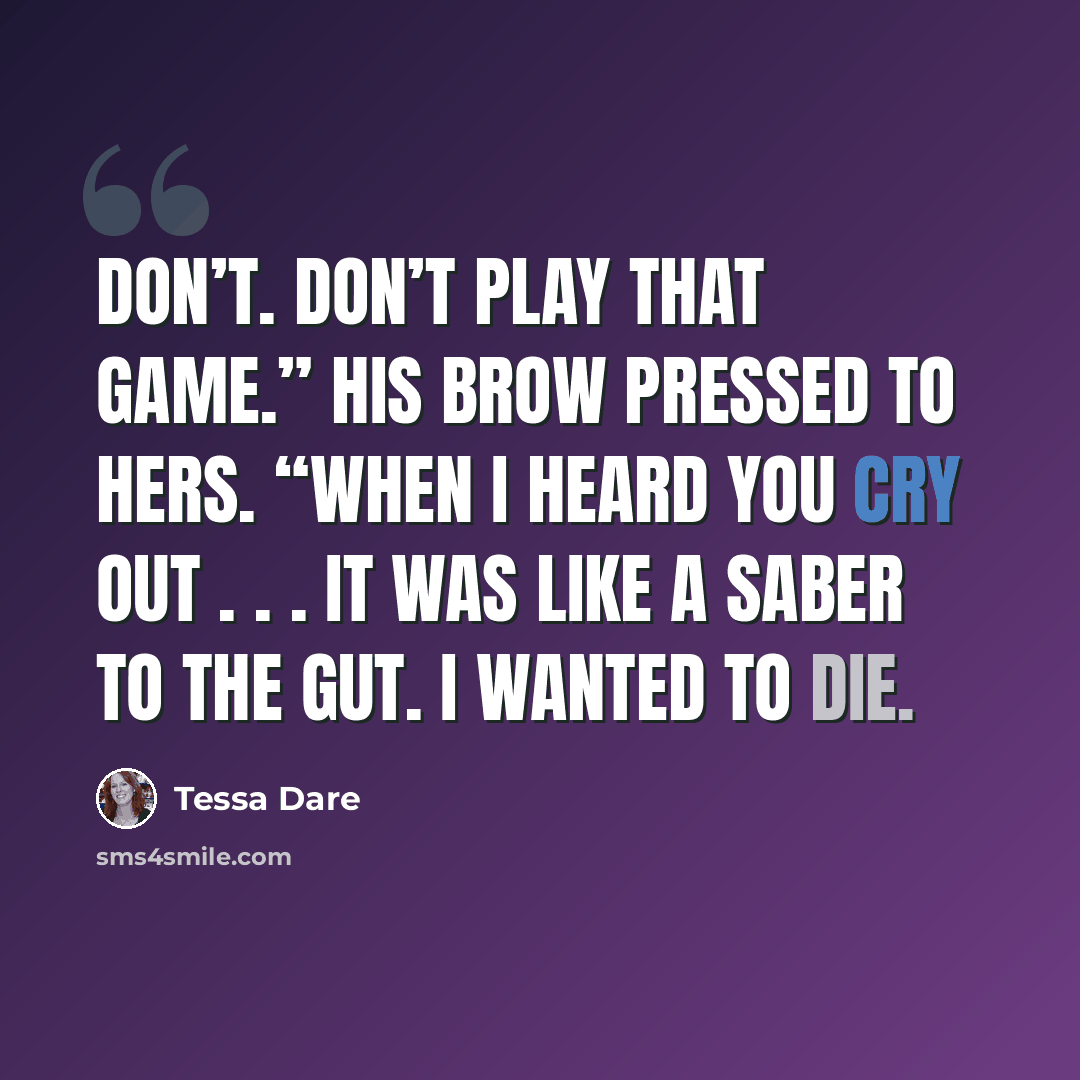 “Don’t. Don’t play that game.” His brow pressed to hers. “When I heard you cry out . . . it was like a saber to the gut. I wanted to die.” quote by Tessa Dare