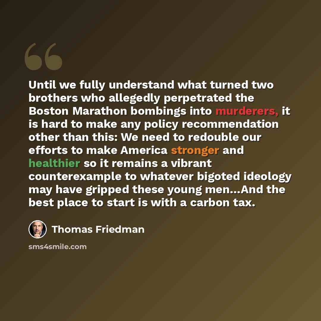 “Until we fully understand what turned two brothers who allegedly perpetrated the Boston Marathon bombings into murderers, it is hard to make any policy recommendation other than this: We need to redouble our efforts to make America stronger and healthier so it remains a vibrant counterexample to…” quote by Thomas Friedman