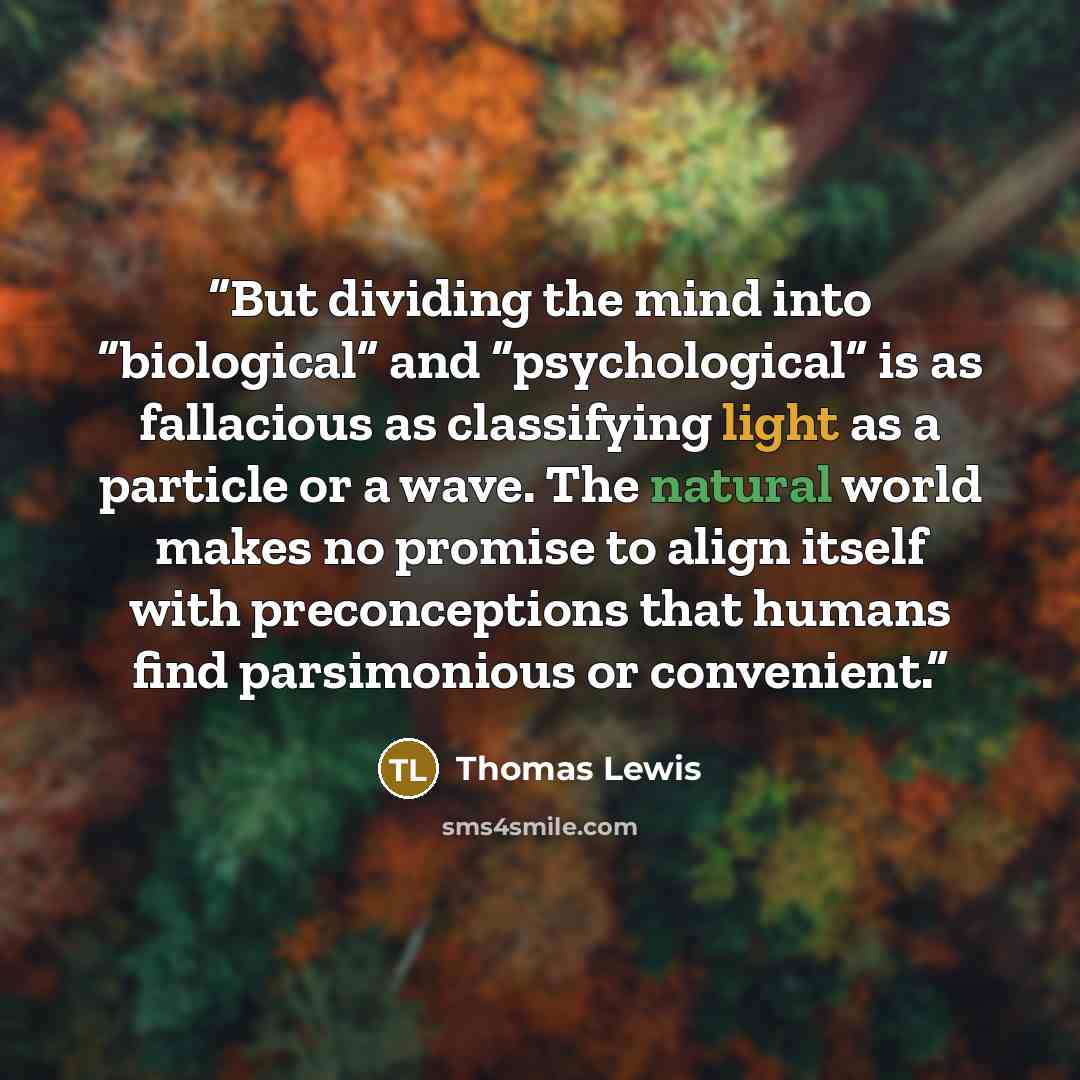 “But dividing the mind into “biological” and “psychological” is as fallacious as classifying light as a particle or a wave. The natural world makes no promise to align itself with preconceptions that humans find parsimonious or convenient.” quote by Thomas Lewis