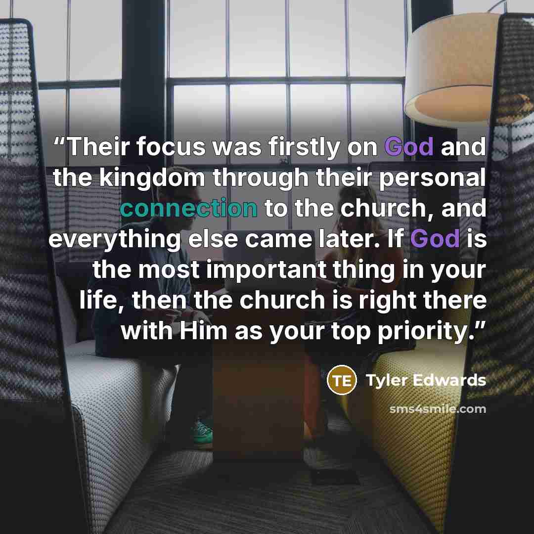 “Their focus was firstly on God and the kingdom through their personal connection to the church, and everything else came later. If God is the most important thing in your life, then the church is right there with Him as your top priority.” quote by Tyler Edwards