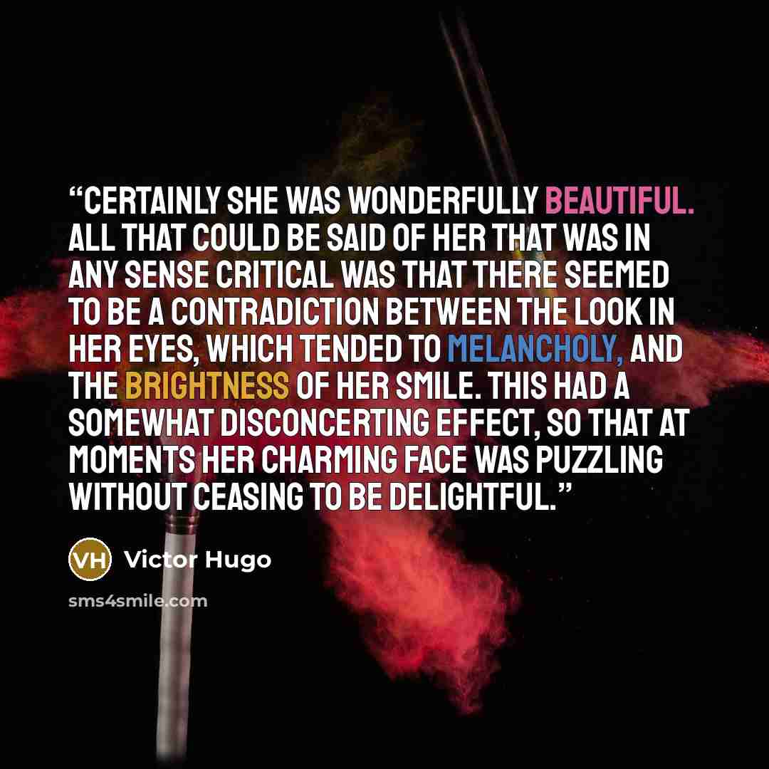 “Certainly she was wonderfully beautiful. All that could be said of her that was in any sense critical was that there seemed to be a contradiction between the look in her eyes, which tended to melancholy, and the brightness of her smile. This had a somewhat disconcerting effect, so that at moments…” quote by Victor Hugo