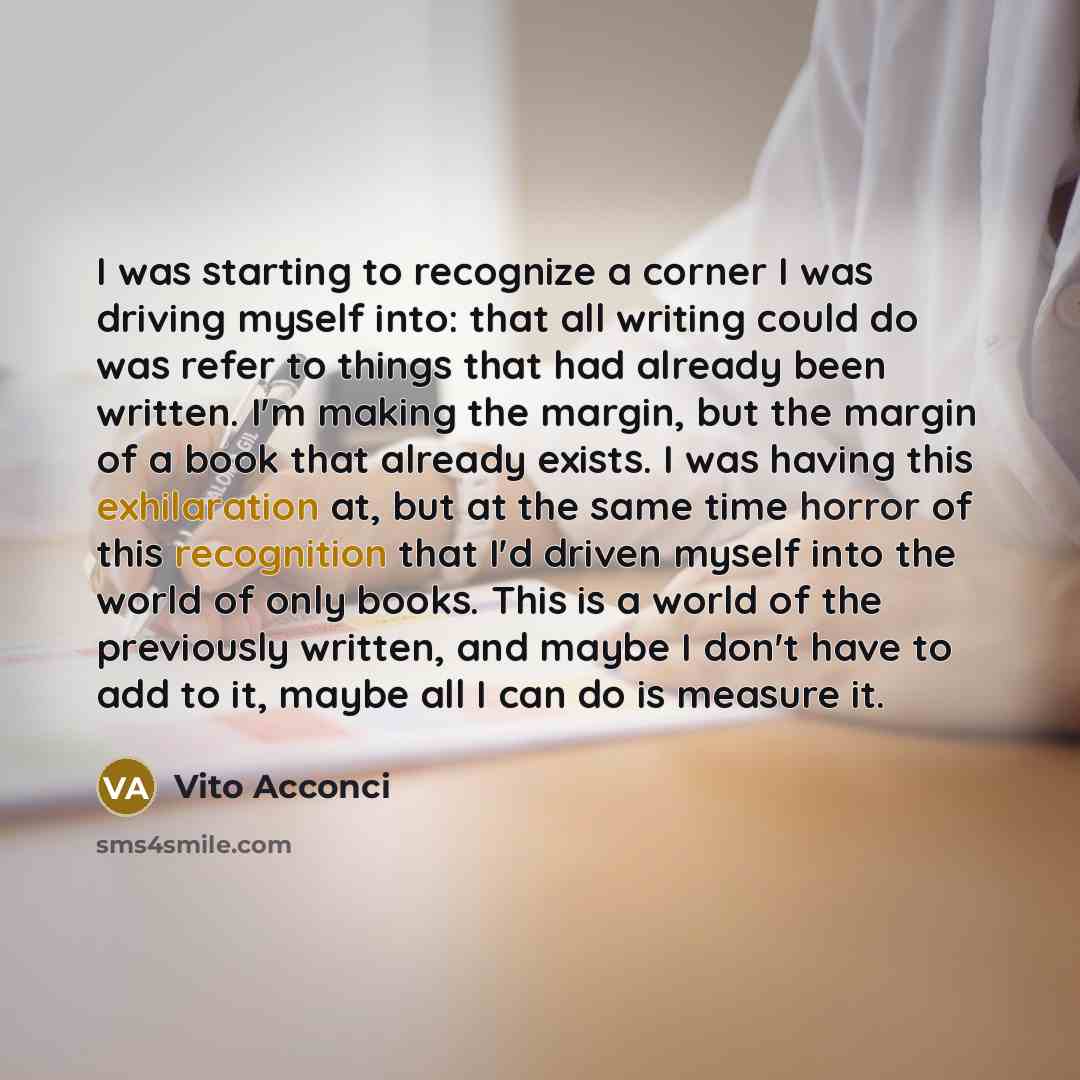 “I was starting to recognize a corner I was driving myself into: that all writing could do was refer to things that had already been written. I'm making the margin, but the margin of a book that already exists. I was having this exhilaration at, but at the same time horror of this recognition that…” quote by Vito Acconci