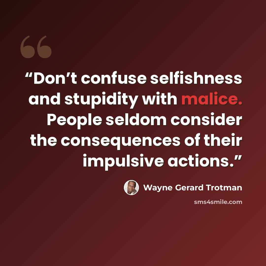 “Don’t confuse selfishness and stupidity with malice. People seldom consider the consequences of their impulsive actions.” quote by Wayne Gerard Trotman