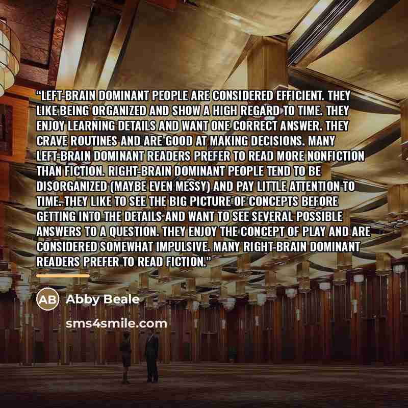 “Left-brain dominant people are considered efficient. They like being organized and show a high regard to time. They enjoy learning details and want one correct answer. They crave routines and are good at making decisions. Many left-brain dominant readers prefer to read more nonfiction than…” quote by Abby Beale