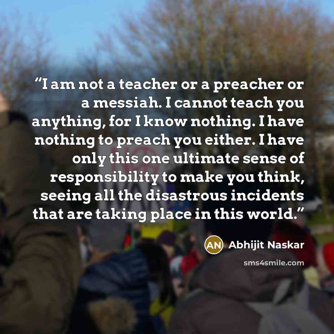 “I am not a teacher or a preacher or a messiah. I cannot teach you anything, for I know nothing. I have nothing to preach you either. I have only this one ultimate sense of responsibility to make you think, seeing all the disastrous incidents that are taking place in this world.” quote by Abhijit Naskar