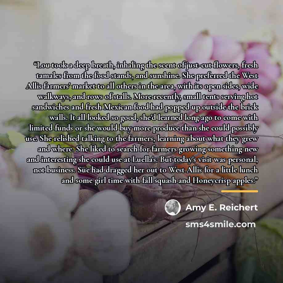 “Lou took a deep breath, inhaling the scent of just-cut flowers, fresh tamales from the food stands, and sunshine. She preferred the West Allis farmers' market to all others in the area, with its open sides, wide walkways, and rows of stalls. More recently, small tents serving hot sandwiches and…” quote by Amy E. Reichert