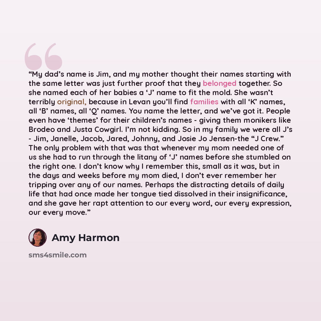 “My dad’s name is Jim, and my mother thought their names starting with the same letter was just further proof that they belonged together. So she named each of her babies a ‘J’ name to fit the mold. She wasn’t terribly original, because in Levan you’ll find families with all ‘K’ names, all ‘B’…” quote by Amy Harmon