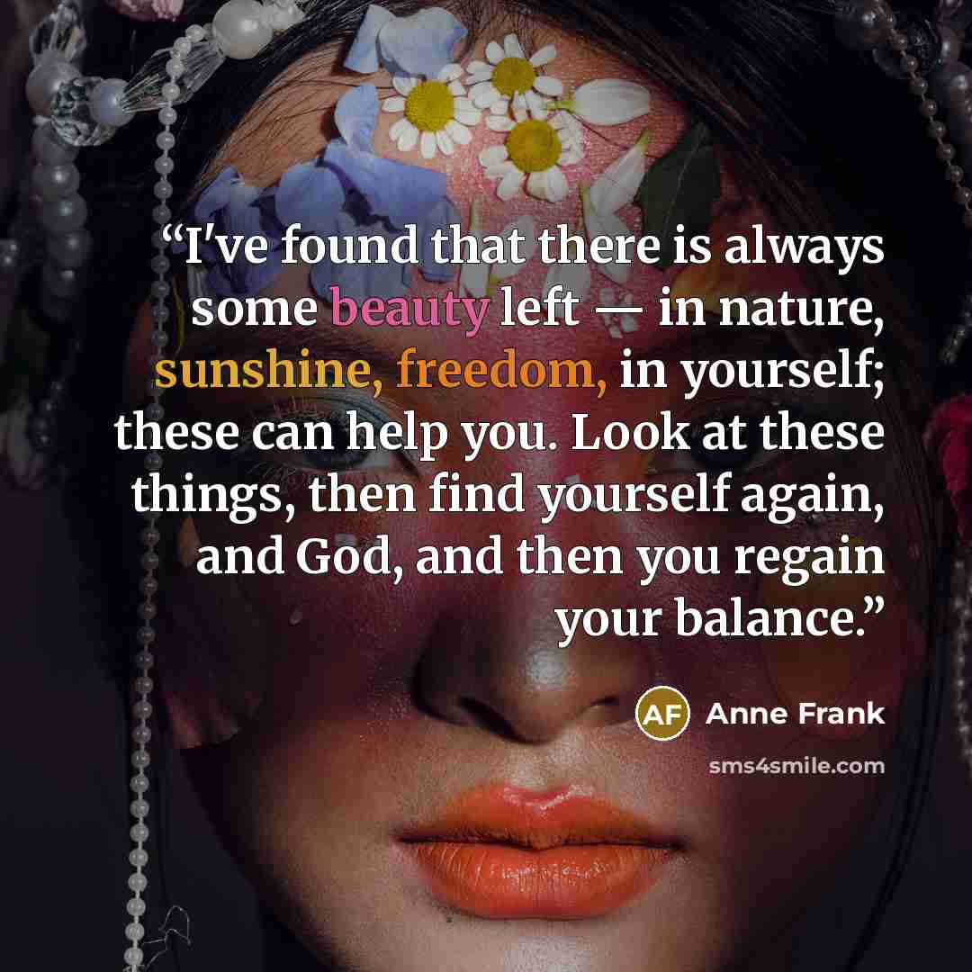 “I've found that there is always some beauty left — in nature, sunshine, freedom, in yourself; these can help you. Look at these things, then find yourself again, and God, and then you regain your balance.” quote by Anne Frank