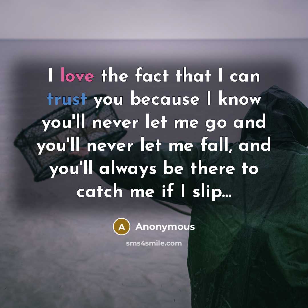 “I love the fact that I can trust you because I know you'll never let me go and you'll never let me fall, and you'll always be there to catch me if I slip...” quote by Anonymous