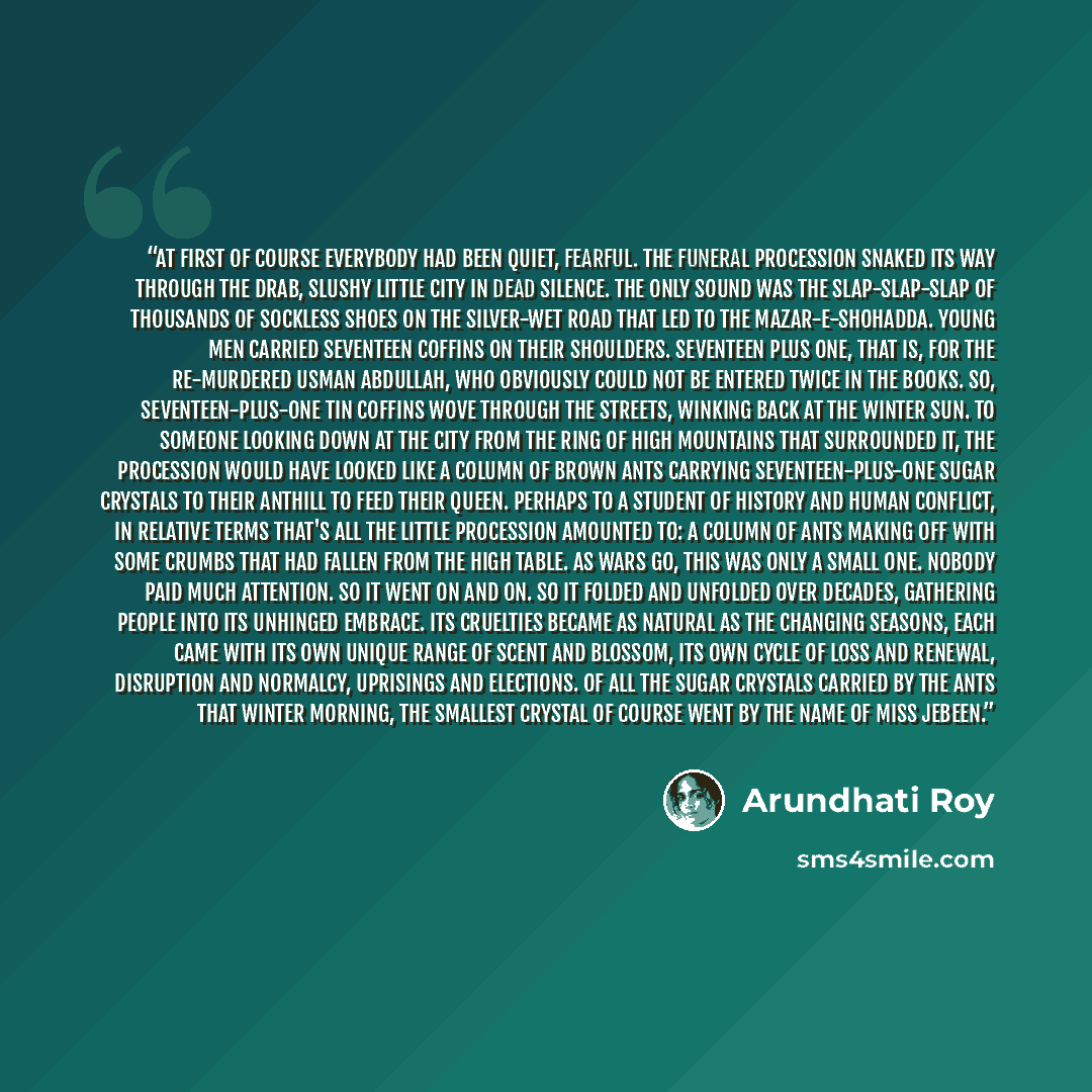 “At first of course everybody had been quiet, fearful. The funeral procession snaked its way through the drab, slushy little city in dead silence. The only sound was the slap-slap-slap of thousands of sockless shoes on the silver-wet road that led to the Mazar-e-Shohadda. Young men carried…” quote by Arundhati Roy