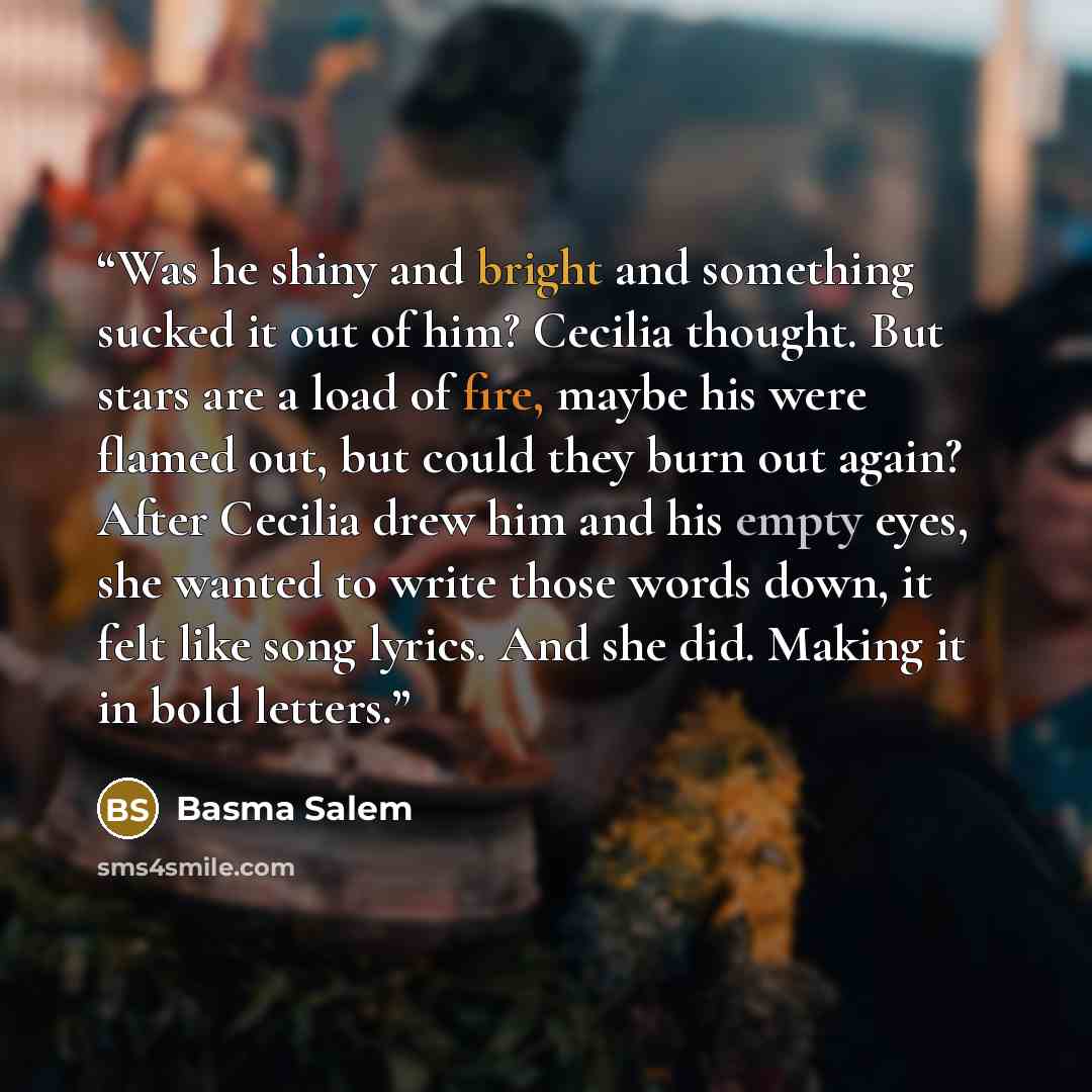 “Was he shiny and bright and something sucked it out of him? Cecilia thought. But stars are a load of fire, maybe his were flamed out, but could they burn out again? After Cecilia drew him and his empty eyes, she wanted to write those words down, it felt like song lyrics. And she did. Making it in…” quote by Basma Salem