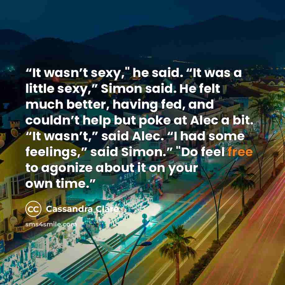 “It wasn’t sexy," he said. “It was a little sexy,” Simon said. He felt much better, having fed, and couldn’t help but poke at Alec a bit. “It wasn’t,” said Alec. “I had some feelings,” said Simon.” "Do feel free to agonize about it on your own time.” quote by Cassandra Clare